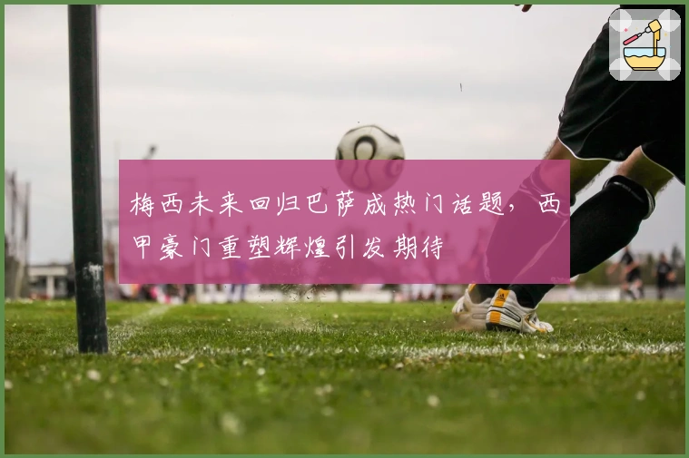 梅西未来回归巴萨成热门话题，西甲豪门重塑辉煌引发期待