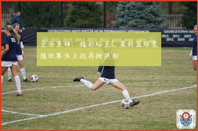 全场集锦：精彩纷呈！最新篮球直播联赛焦点战再掀热潮