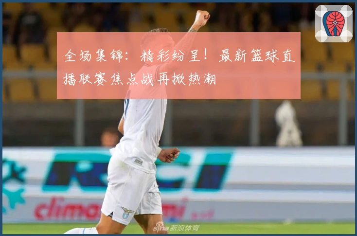 全场集锦：精彩纷呈！最新篮球直播联赛焦点战再掀热潮