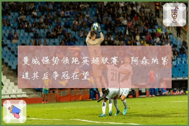 曼城强势领跑英超联赛，阿森纳紧追其后争冠在望