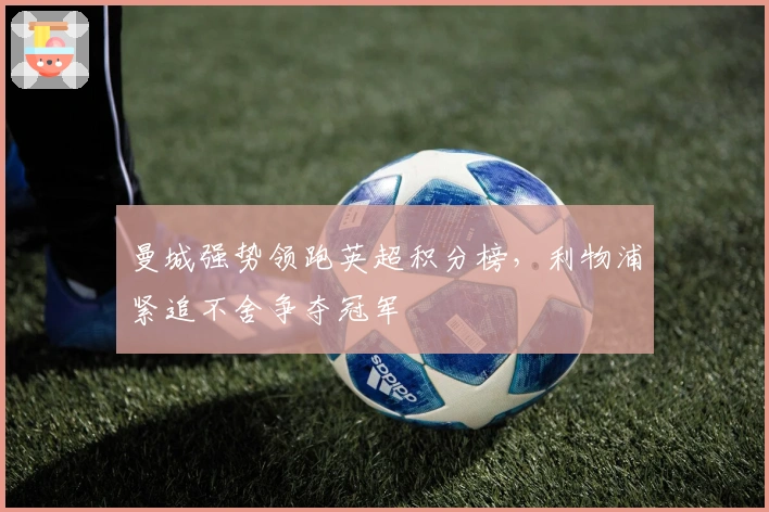 曼城强势领跑英超积分榜，利物浦紧追不舍争夺冠军