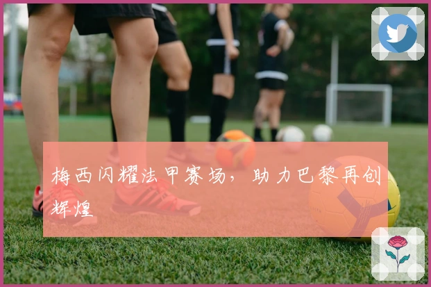 梅西闪耀法甲赛场,助力巴黎再创辉煌