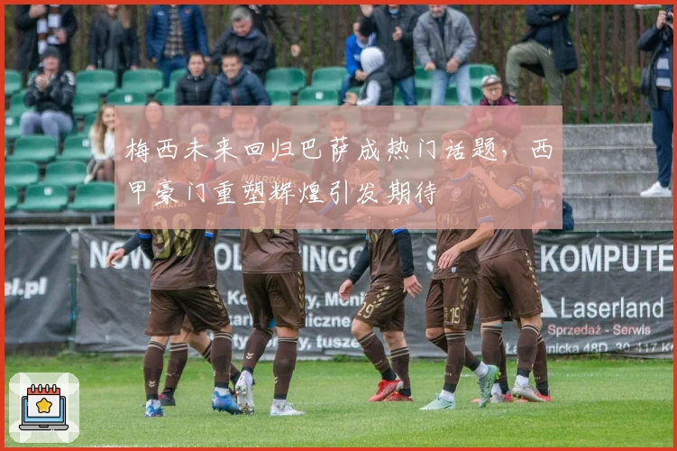 梅西未来回归巴萨成热门话题，西甲豪门重塑辉煌引发期待